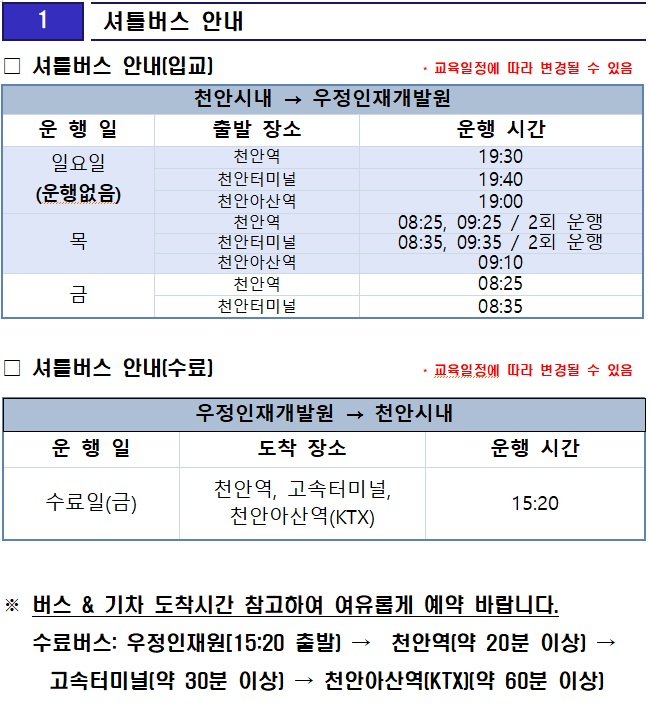 
1 셔틀버스 안내

□ 셔틀버스 안내(입교)                     * 교육일정에 따라 변경될 수 있음


천안시내 → 우정인재개발원
운 행 일
출발 장소
운행 시간
일요일
(운행없음)
천안역
19:30
천안터미널
19:40
천안아산역
19:00
목
천안역
08:25, 09:25 / 2회 운행
천안터미널
08:35, 09:35 / 2회 운행
천안아산역
09:10
금
천안역
08:25
천안터미널
08:35
□ 셔틀버스 안내(수료)                     * 교육일정에 따라 변경될 수 있음

우정인재개발원 → 천안시내
운 행 일
도착 장소
운행 시간
수료일(금)
천안역, 고속터미널, 천안아산역(KTX)
15:20

※ 버스 & 기차 도착시간 참고하여 여유롭게 예약 바랍니다.
   수료버스: 우정인재원[15:20 출발) →  천안역(약 20분 이상) → 고속터미널(약 30분 이상) → 천안아산역(KTX)(약 60분 이상)
