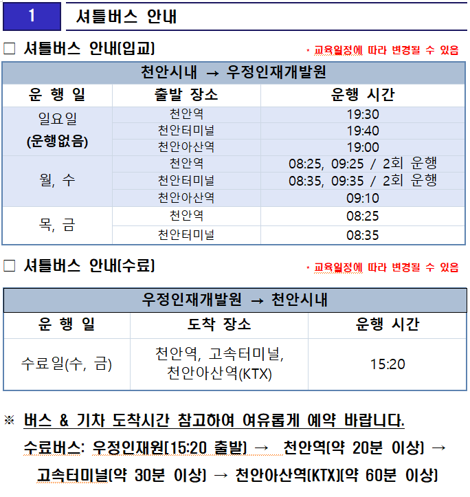
1

 셔틀버스 안내
□ 셔틀버스 안내(입교)                     * 교육일정에 따라 변경될 수 있음

천안시내 → 우정인재개발원
운 행 일
출발 장소
운행 시간
일요일
(운행없음)
천안역
19:30
천안터미널
19:40
천안아산역
19:00
월, 수
천안역
08:25, 09:25 / 2회 운행
천안터미널
08:35, 09:35 / 2회 운행
천안아산역
09:10
목, 금
천안역
08:25
천안터미널
08:35
□ 셔틀버스 안내(수료)                     * 교육일정에 따라 변경될 수 있음

우정인재개발원 → 천안시내
운 행 일
도착 장소
운행 시간
수료일(수, 금)
천안역, 고속터미널, 천안아산역(KTX)
15:20
※ 버스 & 기차 도착시간 참고하여 여유롭게 예약 바랍니다.
   수료버스: 우정인재원[15:20 출발) →  천안역(약 20분 이상) → 고속터미널(약 30분 이상) → 천안아산역(KTX)(약 60분 이상)




