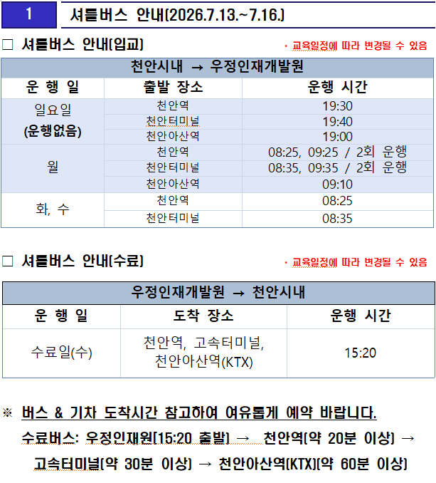 
1 셔틀버스 안내(2026.7.13.~7.16.)
셔틀버스 안내(입교)          * 교육일정에 따라 변경될 수 있음

천안시내 → 우정인재개발원
운 행 일
출발 장소
운행 시간
일요일
(운행없음)
천안역
19:30
천안터미널
19:40
천안아산역
19:00
월
천안역
08:25, 09:25 / 2회 운행
천안터미널
08:35, 09:35 / 2회 운행
천안아산역
09:10
화, 수
천안역
08:25
천안터미널
08:35

셔틀버스 안내(수료)            * 교육일정에 따라 변경될 수 있음

우정인재개발원 → 천안시내
운 행 일
도착 장소
운행 시간
수료일(수)
천안역, 고속터미널, 천안아산역(KTX)
15:20

버스 & 기차 도착시간 참고하여 여유롭게 예약 바랍니다.
   수료버스: 우정인재원[15:20 출발) →  천안역(약 20분 이상) → 고속터미널(약 30분 이상) → 천안아산역(KTX)(약 60분 이상)


