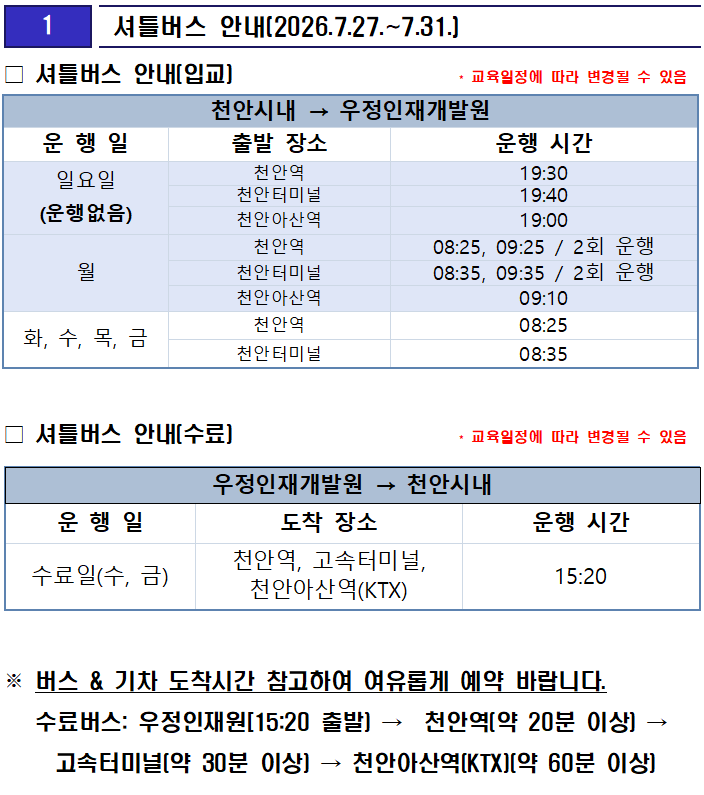 
1

 셔틀버스 안내(2026.7.27.~7.31.)



천안시내 → 우정인재개발원
운 행 일
출발 장소
운행 시간
일요일
(운행없음)
천안역
19:30
천안터미널
19:40
천안아산역
19:00
월
천안역
08:25, 09:25 / 2회 운행
천안터미널
08:35, 09:35 / 2회 운행
천안아산역
09:10
화, 수, 목, 금
천안역
08:25
천안터미널
08:35
□ 셔틀버스 안내(입교)                     * 교육일정에 따라 변경될 수 있음

 
□ 셔틀버스 안내(수료)                     * 교육일정에 따라 변경될 수 있음

우정인재개발원 → 천안시내
운 행 일
도착 장소
운행 시간
수료일(수, 금)
천안역, 고속터미널, 천안아산역(KTX)
15:20



※ 버스 & 기차 도착시간 참고하여 여유롭게 예약 바랍니다.
   수료버스: 우정인재원[15:20 출발) →  천안역(약 20분 이상) → 고속터미널(약 30분 이상) → 천안아산역(KTX)(약 60분 이상)