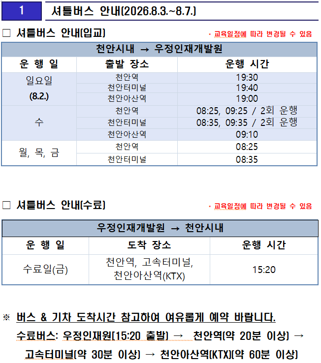 
1

 셔틀버스 안내(2026.8.3.~8.7.)



천안시내 → 우정인재개발원
운 행 일
출발 장소
운행 시간
일요일
(8.2.)
천안역
19:30
천안터미널
19:40
천안아산역
19:00
수
천안역
08:25, 09:25 / 2회 운행
천안터미널
08:35, 09:35 / 2회 운행
천안아산역
09:10
월, 목, 금
천안역
08:25
천안터미널
08:35
□ 셔틀버스 안내(입교)                     * 교육일정에 따라 변경될 수 있음


□ 셔틀버스 안내(수료)                     * 교육일정에 따라 변경될 수 있음

우정인재개발원 → 천안시내
운 행 일
도착 장소
운행 시간
수료일(금)
천안역, 고속터미널, 천안아산역(KTX)
15:20



※ 버스 & 기차 도착시간 참고하여 여유롭게 예약 바랍니다.
   수료버스: 우정인재원[15:20 출발) →  천안역(약 20분 이상) → 고속터미널(약 30분 이상) → 천안아산역(KTX)(약 60분 이상)