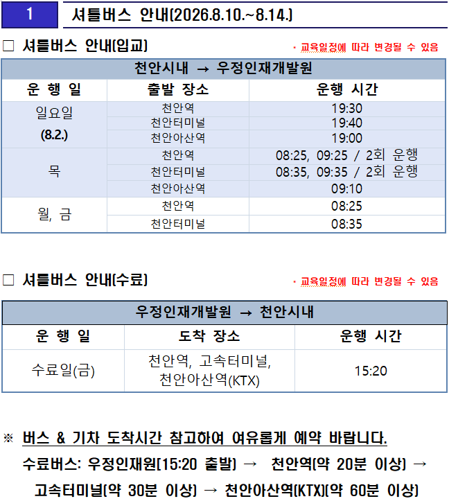 
1

 셔틀버스 안내(2026.8.10.~8.14.)



천안시내 → 우정인재개발원
운 행 일
출발 장소
운행 시간
일요일
(8.2.)
천안역
19:30
천안터미널
19:40
천안아산역
19:00
목
천안역
08:25, 09:25 / 2회 운행
천안터미널
08:35, 09:35 / 2회 운행
천안아산역
09:10
월, 금
천안역
08:25
천안터미널
08:35
□ 셔틀버스 안내(입교)                     * 교육일정에 따라 변경될 수 있음


□ 셔틀버스 안내(수료)                     * 교육일정에 따라 변경될 수 있음

우정인재개발원 → 천안시내
운 행 일
도착 장소
운행 시간
수료일(금)
천안역, 고속터미널, 천안아산역(KTX)
15:20



※ 버스 & 기차 도착시간 참고하여 여유롭게 예약 바랍니다.
   수료버스: 우정인재원[15:20 출발) →  천안역(약 20분 이상) → 고속터미널(약 30분 이상) → 천안아산역(KTX)(약 60분 이상)