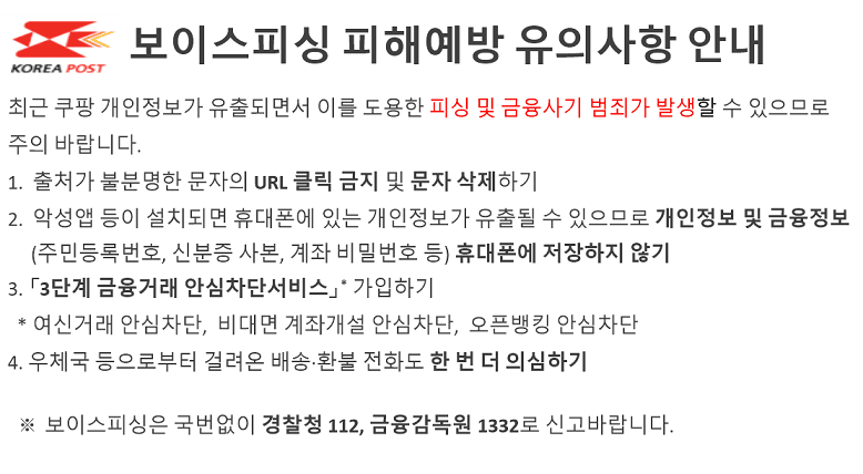 보이스피싱 피해예방 유의사항 안내

최근 쿠팡 개인정보가 유출되면서 이를 도용한 피싱 및 금융사기 범죄가 발생할 수 있으므로 
주의 바랍니다. 
1.  출처가 불분명한 문자의 URL 클릭 금지 및 문자 삭제하기
2.  악성앱 등이 설치되면 휴대폰에 있는 개인정보가 유출될 수 있으므로 개인정보 및 금융정보
     (주민등록번호, 신분증 사본, 계좌 비밀번호 등) 휴대폰에 저장하지 않기
3. 「3단계 금융거래 안심차단서비스」* 가입하기
  * 여신거래 안심차단,  비대면 계좌개설 안심차단,  오픈뱅킹 안심차단
4. 우체국 등으로부터 걸려온 배송·환불 전화도 한 번 더 의심하기

  ※ 보이스피싱은 국번없이 경찰청 112, 금융감독원 1332로 신고바랍니다.
